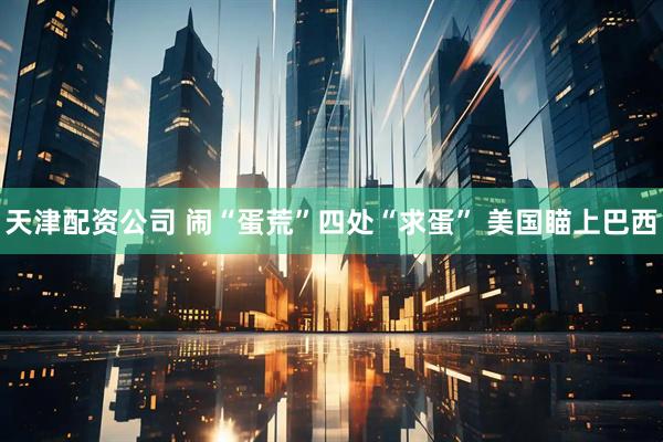 天津配资公司 闹“蛋荒”四处“求蛋” 美国瞄上巴西