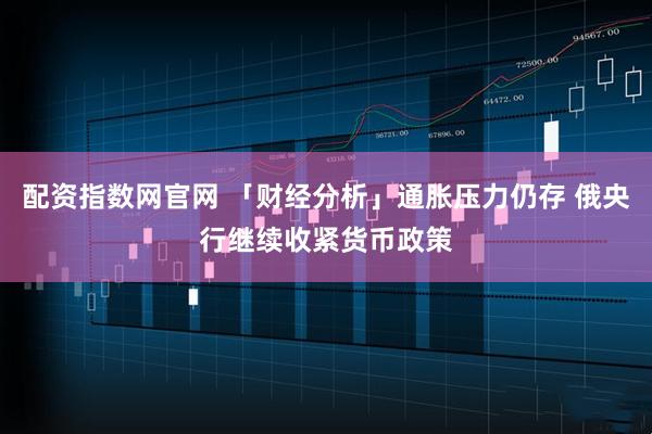 配资指数网官网 「财经分析」通胀压力仍存 俄央行继续收紧货币政策