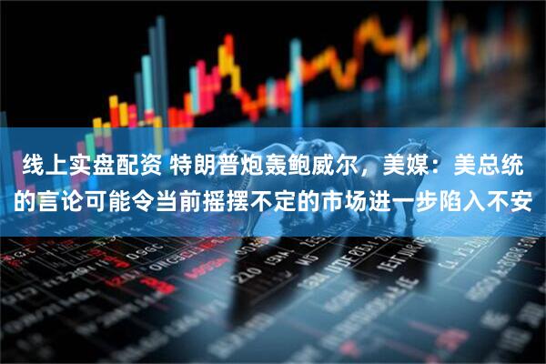 线上实盘配资 特朗普炮轰鲍威尔，美媒：美总统的言论可能令当前摇摆不定的市场进一步陷入不安