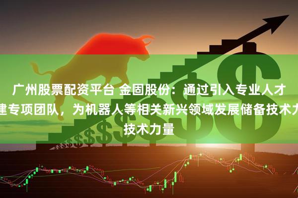 广州股票配资平台 金固股份：通过引入专业人才组建专项团队，为机器人等相关新兴领域发展储备技术力量