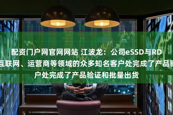 配资门户网官网网站 江波龙：公司eSSD与RDIMM产品已在互联网、运营商等领域的众多知名客户处完成了产品验证和批量出货