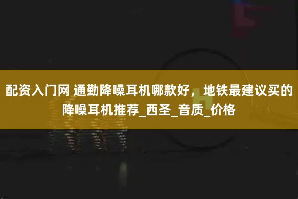 配资入门网 通勤降噪耳机哪款好，地铁最建议买的降噪耳机推荐_西圣_音质_价格