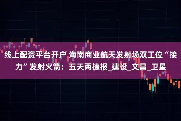 线上配资平台开户 海南商业航天发射场双工位“接力”发射火箭：五天两捷报_建设_文昌_卫星