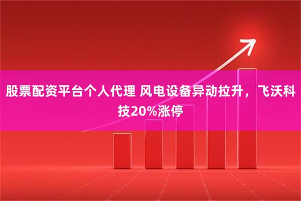 股票配资平台个人代理 风电设备异动拉升，飞沃科技20%涨停