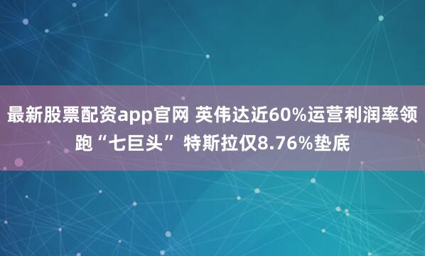 最新股票配资app官网 英伟达近60%运营利润率领跑“七巨头” 特斯拉仅8.76%垫底