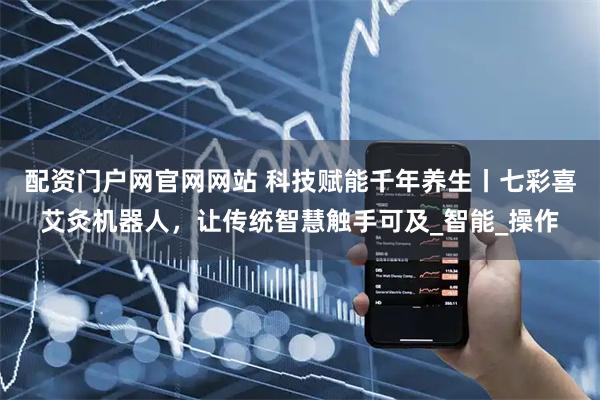 配资门户网官网网站 科技赋能千年养生丨七彩喜艾灸机器人，让传统智慧触手可及_智能_操作