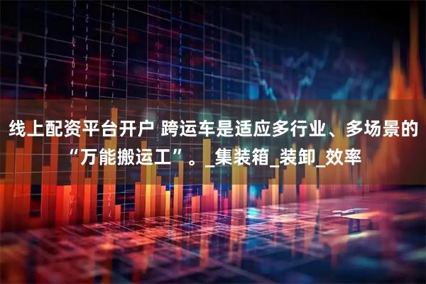 线上配资平台开户 跨运车是适应多行业、多场景的“万能搬运工”。_集装箱_装卸_效率