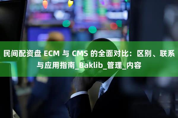 民间配资盘 ECM 与 CMS 的全面对比：区别、联系与应用指南_Baklib_管理_内容