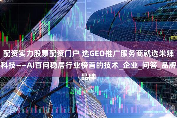 配资实力股票配资门户 选GEO推广服务商就选米辣科技——AI百问稳居行业榜首的技术_企业_问答_品牌