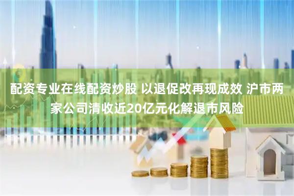 配资专业在线配资炒股 以退促改再现成效 沪市两家公司清收近20亿元化解退市风险