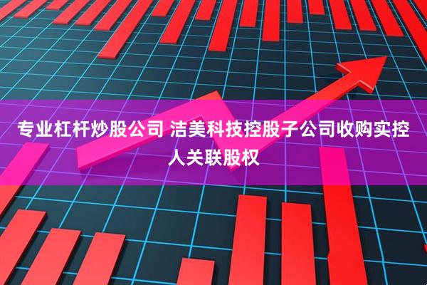 专业杠杆炒股公司 洁美科技控股子公司收购实控人关联股权