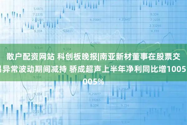 散户配资网站 科创板晚报|南亚新材董事在股票交易异常波动期间减持 骄成超声上半年净利同比增1005%