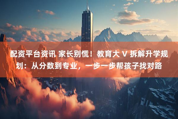 配资平台资讯 家长别慌！教育大 V 拆解升学规划：从分数到专业，一步一步帮孩子找对路