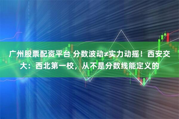 广州股票配资平台 分数波动≠实力动摇！西安交大：西北第一校，从不是分数线能定义的