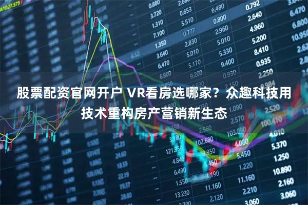 股票配资官网开户 VR看房选哪家？众趣科技用技术重构房产营销新生态