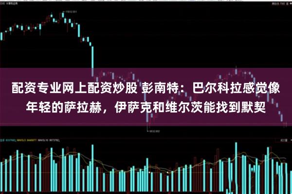 配资专业网上配资炒股 彭南特：巴尔科拉感觉像年轻的萨拉赫，伊萨克和维尔茨能找到默契