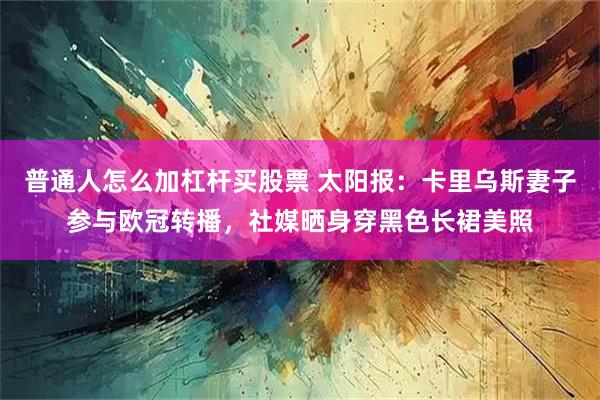 普通人怎么加杠杆买股票 太阳报：卡里乌斯妻子参与欧冠转播，社媒晒身穿黑色长裙美照